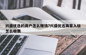 兴盛优选的商户怎么赚钱?兴盛优选商家入驻怎么收费