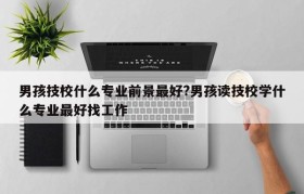 男孩技校什么专业前景最好?男孩读技校学什么专业最好找工作